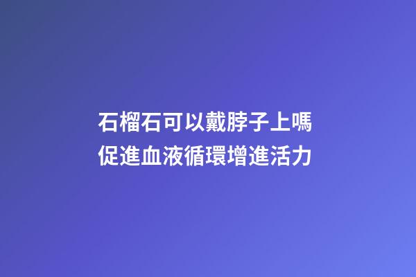 石榴石可以戴脖子上嗎 促進血液循環增進活力